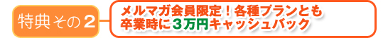 特典その２　メルマガ会員限定！各種プランとも卒業時に３万円～キャッシュバック～